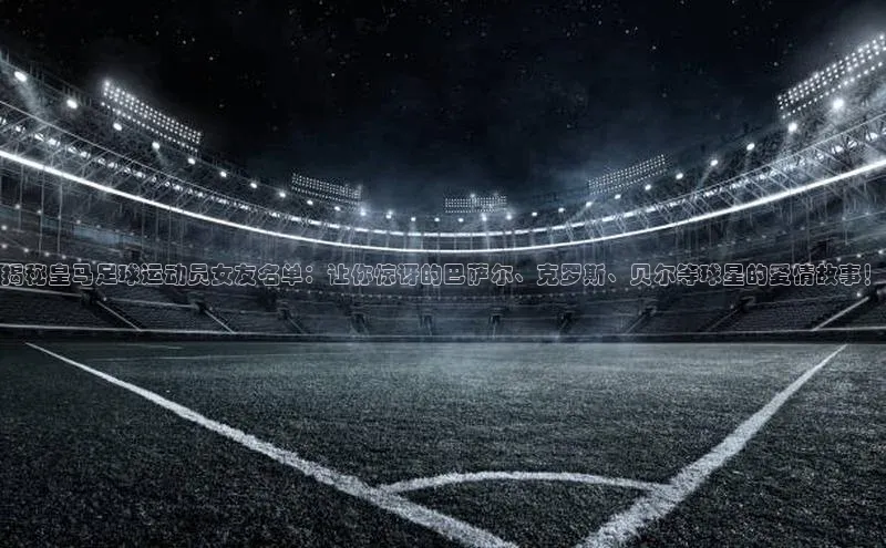 天博·综合体育登录入口巴美列捷福揭秘皇马足球运动员女友名单：让你惊讶的巴萨尔、克罗斯、贝尔等球星的爱情故事！