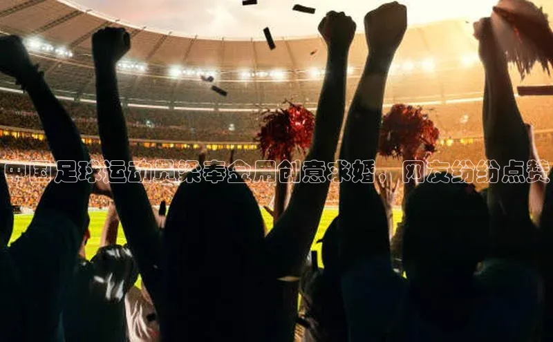 天博·综合体育华扬联众中国足球运动员梁奉金用创意求婚，网友纷纷点赞