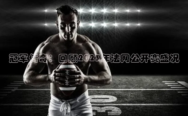 冠军传奇：回顾2023年法网公开赛盛况