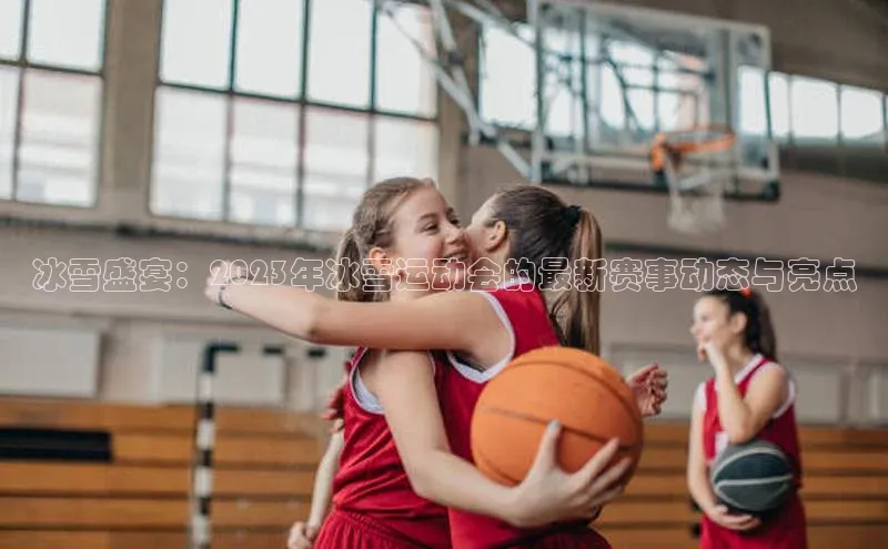 冰雪盛宴：2023年冰雪运动会的最新赛事动态与亮点