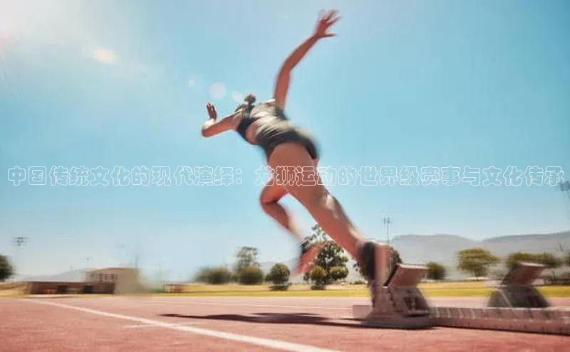 中国传统文化的现代演绎：龙狮运动的世界级赛事与文化传承