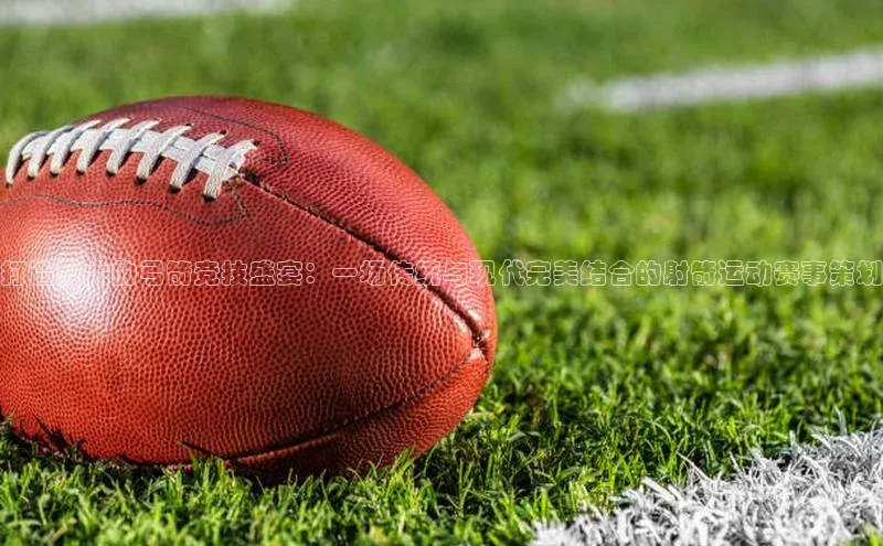 打造盛大的弓箭竞技盛宴：一场传统与现代完美结合的射箭运动赛事策划