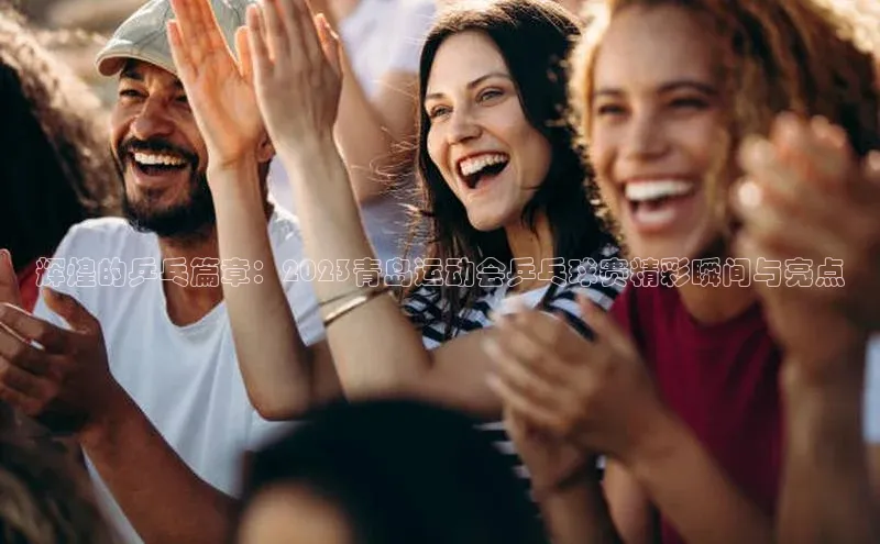 辉煌的乒乓篇章：2023青岛运动会乒乓球赛精彩瞬间与亮点